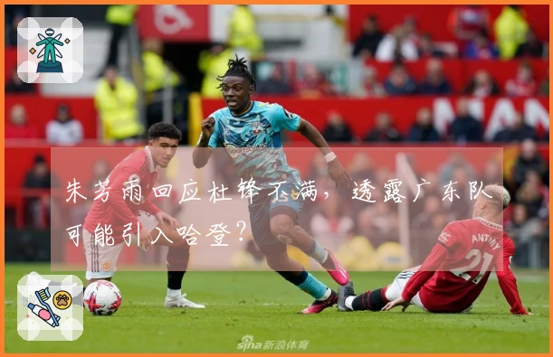 朱芳雨回应杜锋不满,透露广东队可能引入哈登?